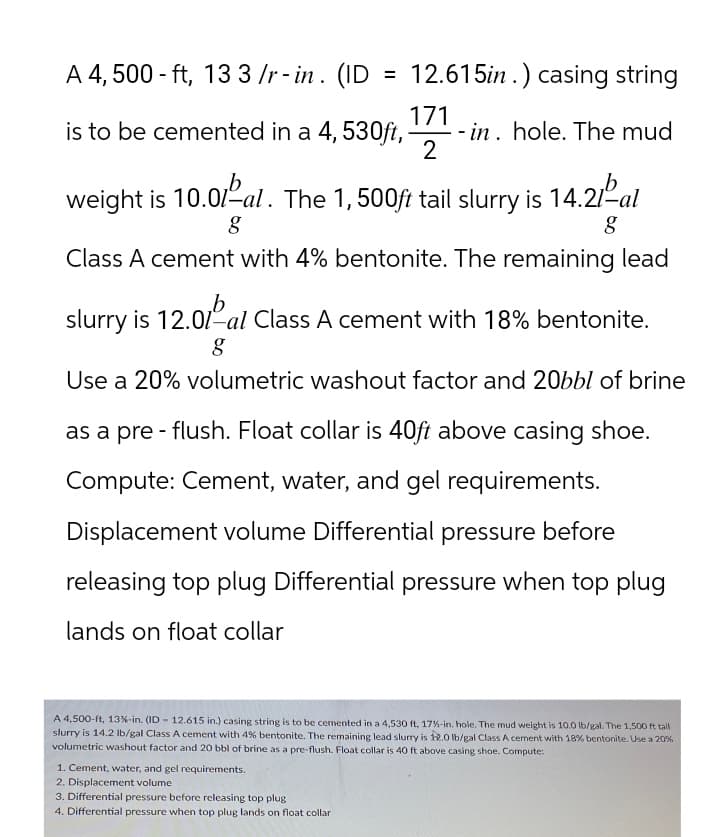 A 4,500 ft, 13 3 /r-in. (ID
=
12.615in.) casing string
171
is to be cemented in a 4, 530ft,
-in. hole. The mud
2
weight is 10.01-al. The 1, 500ft tail slurry is 14.21º-al
g
g
Class A cement with 4% bentonite. The remaining lead
b
slurry is 12.01-al Class A cement with 18% bentonite.
g
Use a 20% volumetric washout factor and 20bbl of brine
as a pre-flush. Float collar is 40ft above casing shoe.
Compute: Cement, water, and gel requirements.
Displacement volume Differential pressure before
releasing top plug Differential pressure when top plug
lands on float collar
A 4,500-ft, 13 %-in. (ID 12.615 in.) casing string is to be cemented in a 4,530 ft, 17%-in. hole. The mud weight is 10.0 lb/gal. The 1,500 ft tall
slurry is 14.2 lb/gal Class A cement with 4% bentonite. The remaining lead slurry is 12.0 lb/gal Class A cement with 18% bentonite. Use a 20%
volumetric washout factor and 20 bbl of brine as a pre-flush. Float collar is 40 ft above casing shoe. Compute:
1. Cement, water, and gel requirements.
2. Displacement volume
3. Differential pressure before releasing top plug
4. Differential pressure when top plug lands on float collar