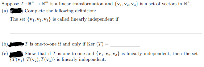 Suppose T: R¹ → R™ is a linear transformation and {V₁, V2, V3}) is a set of vectors in R".
(a)
Complete the following definition:
The set {V1, V2, V3} is called linearly independent if
(b)
(c)
T is one-to-one if and only if Ker (T) =
Show that if T is one-to-one and {V₁, V2, V3} is linearly independent, then the set
{T(V₁), T(V₂), T(V3)} is linearly independent.