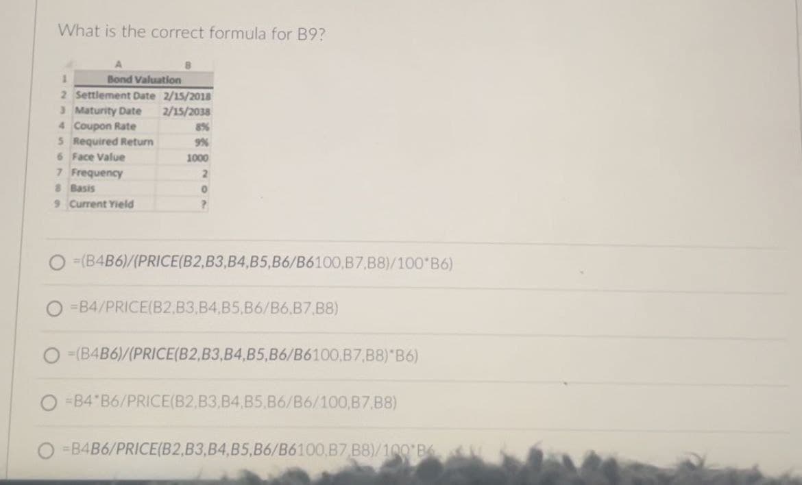 What is the correct formula for B9?
1
A
Bond Valuation
2 Settlement Date 2/15/2018
3 Maturity Date
2/15/2038
4 Coupon Rate
8%
5 Required Return
9%
6 Face Value
1000
7 Frequency
2
8 Basis
0
9 Current Yield
?
O=(B4B6)/(PRICE(B2, B3, B4, B5, B6/B6100,B7, B8)/100*B6)
=B4/PRICE(B2,B3, B4, B5,B6/B6,B7, B8)
=(B4B6)/(PRICE(B2, B3, B4, B5, B6/B6100,B7, B8)*B6)
=B4 B6/PRICE(B2, B3, B4, B5.B6/B6/100,B7, B8)
=B4B6/PRICE(B2, B3, B4, B5, B6/B6100,B7 B8)/100 B