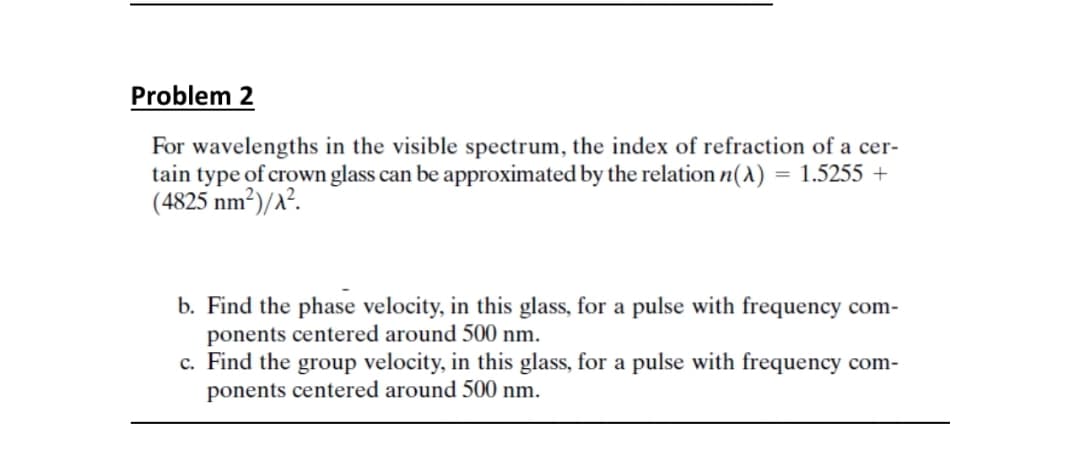Problem 2
For wavelengths in the visible spectrum, the index of refraction of a cer-
tain type of crown glass can be approximated by the relation n(1) = 1.5255 +
(4825 nm²)/a².
b. Find the phase velocity, in this glass, for a pulse with frequency com-
ponents centered around 500 nm.
c. Find the group velocity, in this glass, for a pulse with frequency com-
ponents centered around 500 nm.
