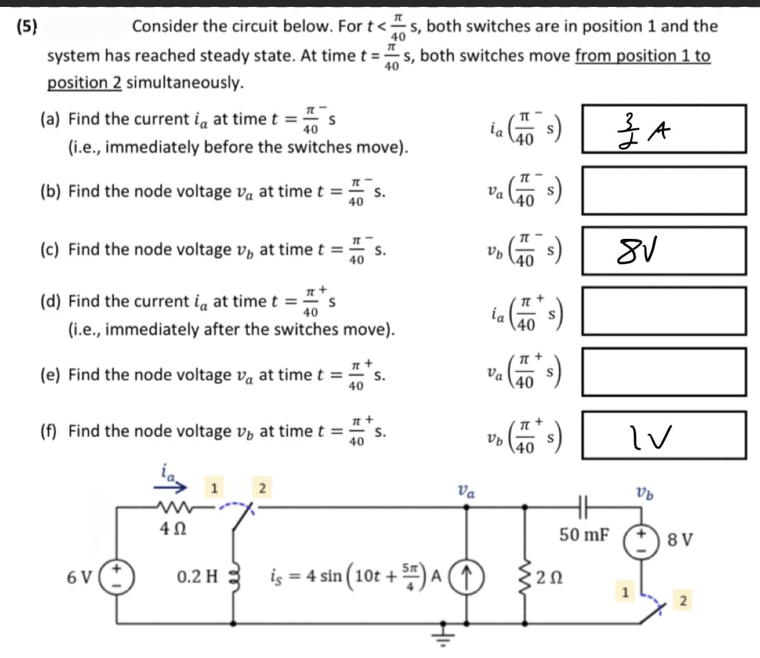 (5)
Consider the circuit below. For t<s, both switches are in position 1 and the
40
TL
system has reached steady state. At time t =
s, both switches move from position 1 to
40
position 2 simultaneously.
(a) Find the current i, at time t = s
40
(i.e., immediately before the switches move).
(b) Find the node voltage va at time t =
40
(c) Find the node voltage v at time t =
40
(d) Find the current i at time t =
6 V
π +
(e) Find the node voltage va at time t =
40
40
(i.e., immediately after the switches move).
4Ω
(f) Find the node voltage v, at time t =
40
1
π +
0.2 H
S
2
is
π +
S.
S.
S.
S.
Va
= 4 sin (10t + 5) A ↑
HI.
ta (15)
s)
va (1055)
Va
UD (76 S)
Vb
ia (s)
Va
TL
UD (10² S)
Vb
HH
50 mF
{202
ZA
I
8√
IV
Vb
8 V
2
