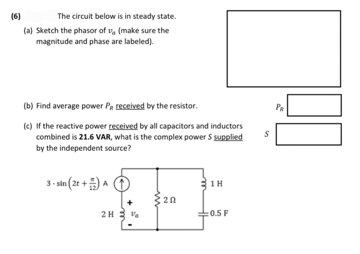 (6)
The circuit below is in steady state.
(a) Sketch the phasor of vå (make sure the
magnitude and phase are labeled).
(b) Find average power PR received by the resistor.
(c) If the reactive power received by all capacitors and inductors
combined is 21.6 VAR, what is the complex power S supplied
by the independent source?
3.sin(2t+) A ↑
2 H
+
Va
2 Ω
1 H
0.5 F
S
PR