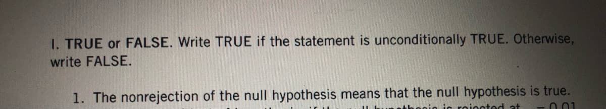 I. TRUE or FALSE. Write TRUE if the statement is unconditionally TRUE. Otherwise,
write FALSE.
1. The nonrejection of the null hypothesis means that the null hypothesis is true.
nic roiected at -0.01