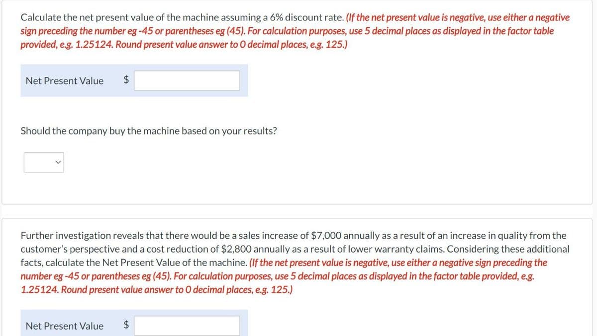 Calculate the net present value of the machine assuming a 6% discount rate. (If the net present value is negative, use either a negative
sign preceding the number eg-45 or parentheses eg (45). For calculation purposes, use 5 decimal places as displayed in the factor table
provided, e.g. 1.25124. Round present value answer to O decimal places, e.g. 125.)
Net Present Value
$
Should the company buy the machine based on your results?
Further investigation reveals that there would be a sales increase of $7,000 annually as a result of an increase in quality from the
customer's perspective and a cost reduction of $2,800 annually as a result of lower warranty claims. Considering these additional
facts, calculate the Net Present Value of the machine. (If the net present value is negative, use either a negative sign preceding the
number eg -45 or parentheses eg (45). For calculation purposes, use 5 decimal places as displayed in the factor table provided, e.g.
1.25124. Round present value answer to O decimal places, e.g. 125.)
Net Present Value
$