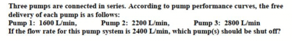 Three pumps are connected in series. According to pump performance curves, the free
delivery of each pump is as follows:
Pump 1: 1600 L/min,
If the flow rate for this pump system is 2400 L/min, which pump(s) should be shut off?
Pump 2: 2200 L/min,
Pump 3: 2800 L/min
