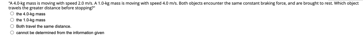 "A 4.0-kg mass is moving with speed 2.0 m/s. A 1.0-kg mass is moving with speed 4.0 m/s. Both objects encounter the same constant braking force, and are brought to rest. Which object
travels the greater distance before stopping?"
the 4.0-kg mass
the 1.0-kg mass
Both travel the same distance.
cannot be determined from the information given
