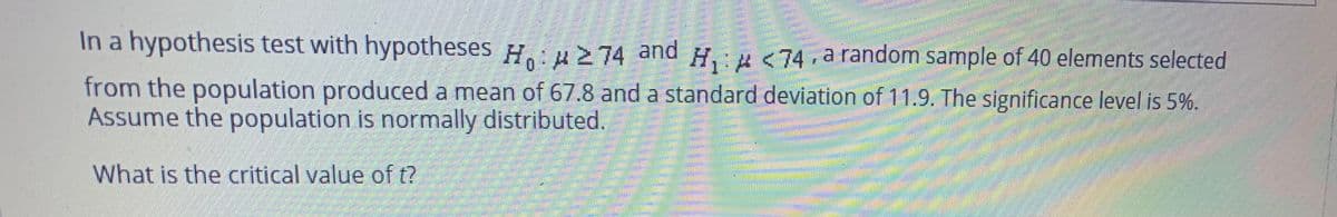 In a hypothesis test with hypotheses y.u>74 and H. u<74, a random sample of 40 elements selected
from the population produced a mean of 67.8 and a standard deviation of 11.9. The significance level is 5%.
Assume the population is normally distributed.
What is the critical value of t?
