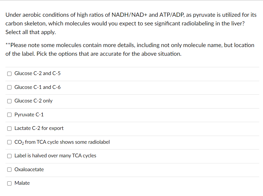 Under aerobic conditions of high ratios of NADH/NAD+ and ATP/ADP, as pyruvate is utilized for its
carbon skeleton, which molecules would you expect to see significant radiolabeling in the liver?
Select all that apply.
**Please note some molecules contain more details, including not only molecule name, but location
of the label. Pick the options that are accurate for the above situation.
Glucose C-2 and C-5
Glucose C-1 and C-6
Glucose C-2 only
Pyruvate C-1
Lactate C-2 for export
CO, from TCA cycle shows some radiolabel
Label is halved over many TCA cycles
Oxaloacetate
Malate
