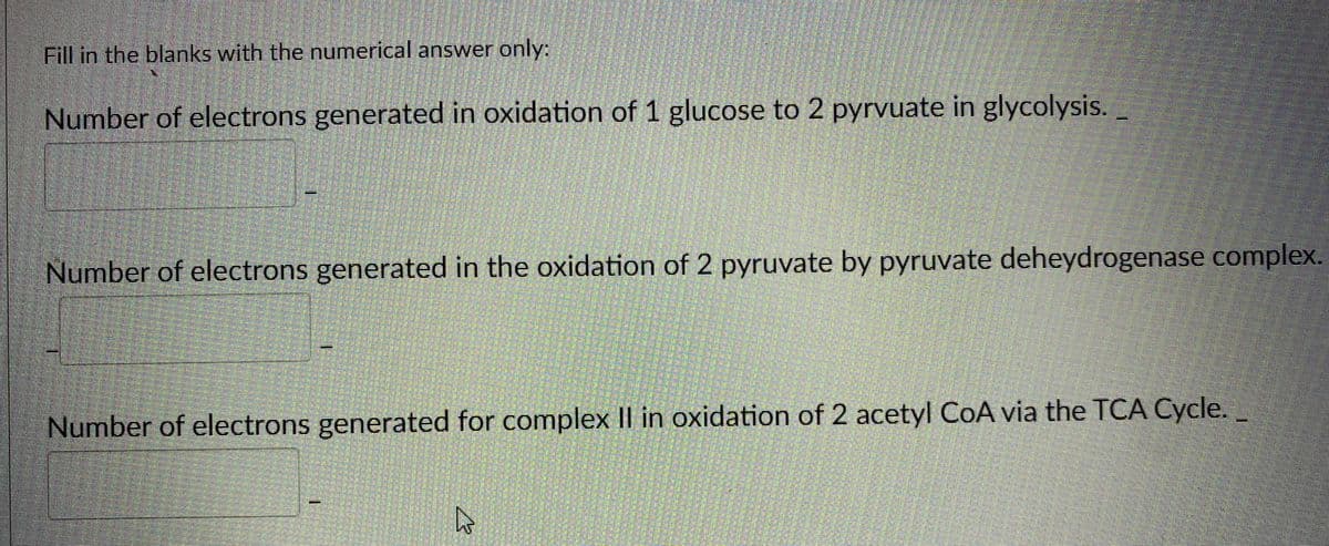 Fill in the blanks with the numerical answer only:
Number of electrons generated in oxidation of 1 glucose to 2 pyrvuate in glycolysis.
Number of electrons generated in the oxidation of 2 pyruvate by pyruvate deheydrogenase complex.
Number of electrons generated for complex II in oxidation of 2 acetyl CoA via the TCA Cycle.
1.
