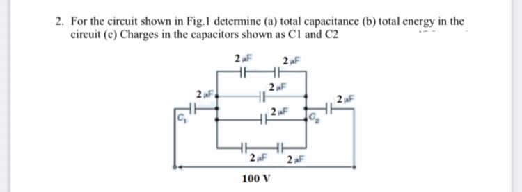 2. For the circuit shown in Fig.1 determine (a) total capacitance (b) total energy in the
circuit (c) Charges in the capacitors shown as C1 and C2
2 F
2 F
2 F
2 „F
2 F
2 F
2 F
100 V
