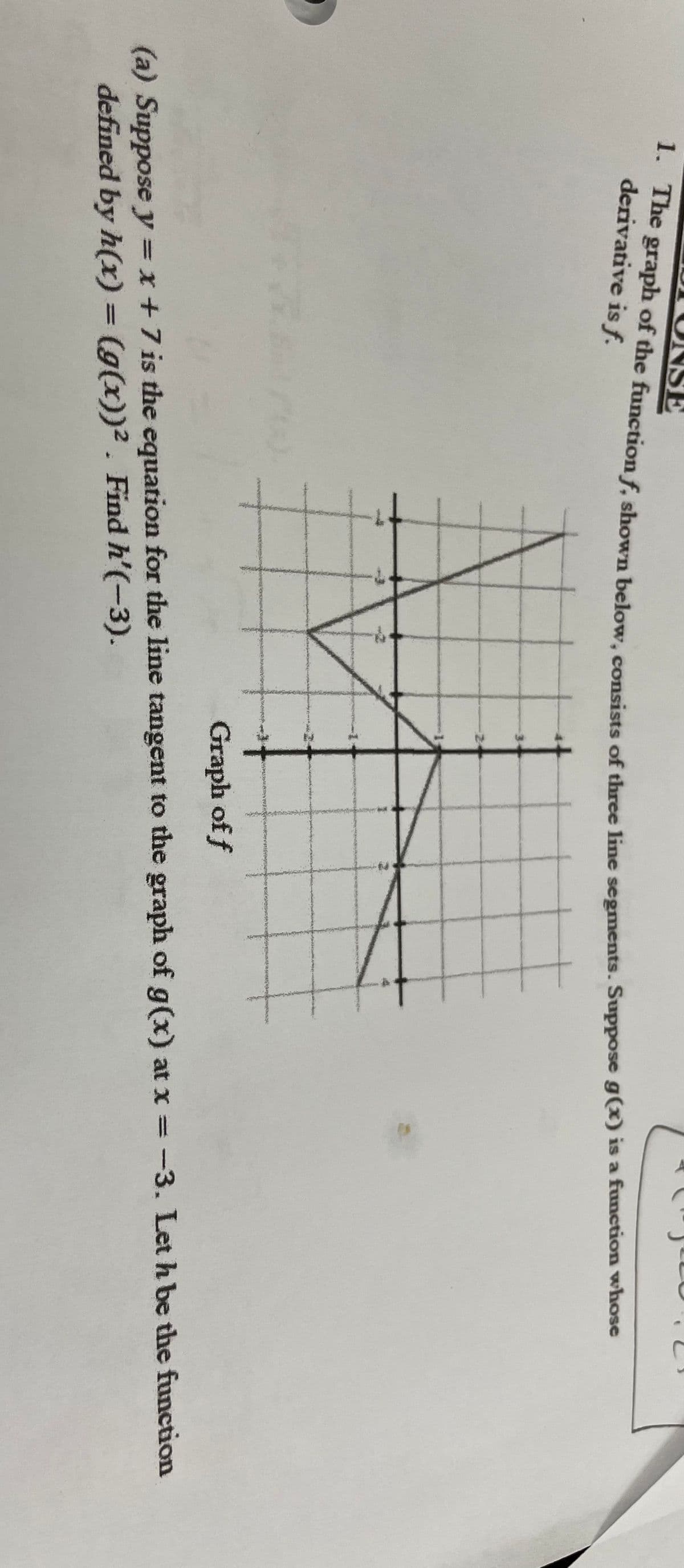 1. The graph of the function f, shown below, consists of three line segments. Suppose g(x) is a function whose
N
S
Graph of f
(a) Suppose y = x + 7 is the equation for the line tangent to the graph of g(x) at x = -3. Let h be the function
defined by h(x) = (g(x))². Find h'(-3).