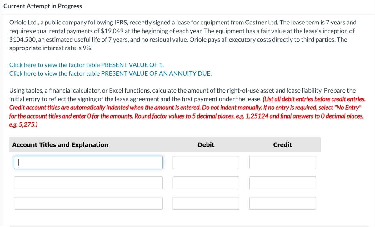 Current Attempt in Progress
Oriole Ltd., a public company following IFRS, recently signed a lease for equipment from Costner Ltd. The lease term is 7 years and
requires equal rental payments of $19,049 at the beginning of each year. The equipment has a fair value at the lease's inception of
$104,500, an estimated useful life of 7 years, and no residual value. Oriole pays all executory costs directly to third parties. The
appropriate interest rate is 9%.
Click here to view the factor table PRESENT VALUE OF 1.
Click here to view the factor table PRESENT VALUE OF AN ANNUITY DUE.
Using tables, a financial calculator, or Excel functions, calculate the amount of the right-of-use asset and lease liability. Prepare the
initial entry to reflect the signing of the lease agreement and the first payment under the lease. (List all debit entries before credit entries.
Credit account titles are automatically indented when the amount is entered. Do not indent manually. If no entry is required, select "No Entry"
for the account titles and enter O for the amounts. Round factor values to 5 decimal places, e.g. 1.25124 and final answers to O decimal places,
e.g. 5,275.)
Account Titles and Explanation
1
Debit
Credit