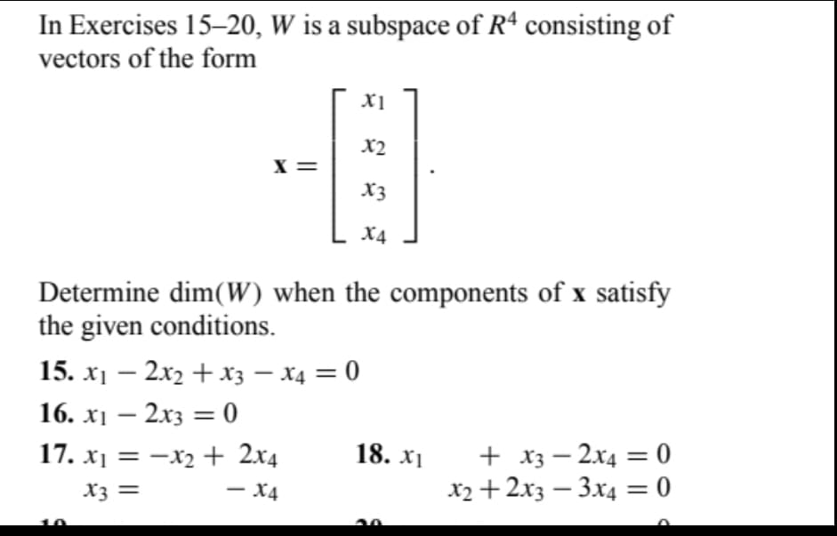 In Exercises 15-20, W is a subspace of R4 consisting of
vectors of the form
X =
15. x₁ - 2x₂ + x3 x4 = 0
16. x₁ - 2x3 = 0
X1
17. x₁ = x₂ + 2x4
x3 =
- X4
X2
X3
Determine dim(W) when the components of x satisfy
the given conditions.
X4
18. XI
+ x3 2x4 = 0
x2 + 2x3 3x4 = 0
