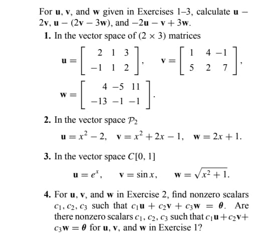 For u, v, and w given in Exercises 1-3, calculate u
2v, u - (2v - 3w), and -2u - v + 3w.
1. In the vector space of (2 x 3) matrices
-1 1 2
[38]
-√39]
-[
4 -5 11
-13 -1 -1
||
W=
1
-1
--[4-7]
5
2
=
2. In the vector space P₂
u=x²-2, v=x²+2x-1, w = 2x + 1.
3. In the vector space C[0, 1]
u=e*,
v = sinx,
W = √√x² + 1.
4. For u, v, and w in Exercise 2, find nonzero scalars
C₁, C2, C3 such that c₁u + c₂v + C3W = 0. Are
there nonzero scalars C₁, C₂, C3 such that c₁u+c₂v+
C3W = 0 for u, v, and w in Exercise 1?