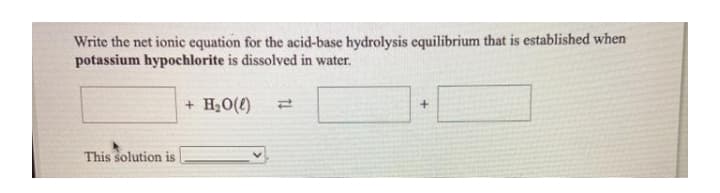 Write the net ionic equation for the acid-base hydrolysis equilibrium that is established when
potassium hypochlorite is dissolved in water.
+ H20(4)
This solution is
