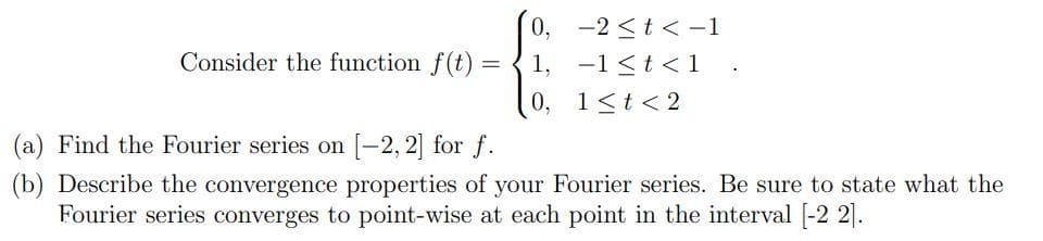 Consider the function f(t) =
=
0,
1,
0,
-2 ≤ t < -1
-1<t<1 .
1≤t < 2
(a) Find the Fourier series on [-2, 2] for f.
(b) Describe the convergence properties of your Fourier series. Be sure to state what the
Fourier series converges to point-wise at each point in the interval [-2 21.