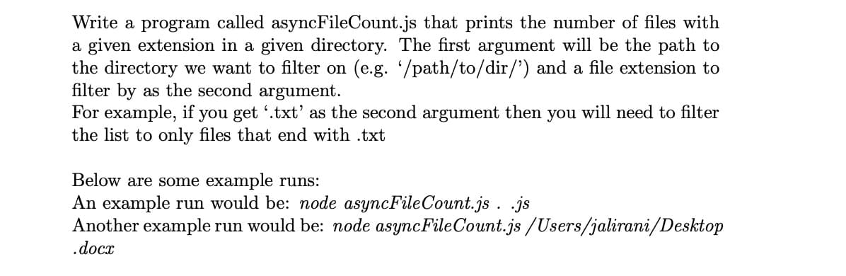 Write a program called asyncFileCount.js that prints the number of files with
a given extension in a given directory. The first argument will be the path to
the directory we want to filter on (e.g. /path/to/dir/') and a file extension to
filter by as the second argument.
For example, if you get '.txt' as the second argument then you will need to filter
the list to only files that end with .txt
Below are some example runs:
An example run would be: node asyncFileCount.js . .js
Another example run would be: node asyncFileCount.js /Users/jalirani/Desktop
.docx
