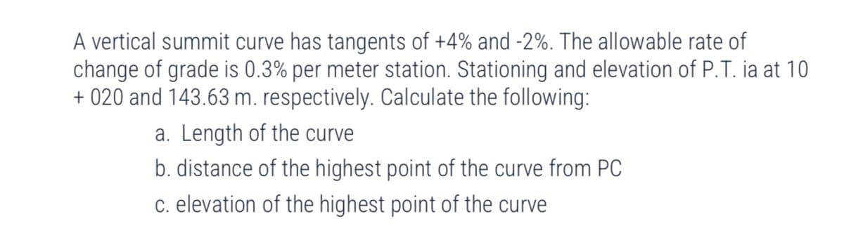 A vertical summit curve has tangents of +4% and -2%. The allowable rate of
change of grade is 0.3% per meter station. Stationing and elevation of P.T. ia at 10
+ 020 and 143.63 m. respectively. Calculate the following:
a. Length of the curve
b. distance of the highest point of the curve from PC
c. elevation of the highest point of the curve
