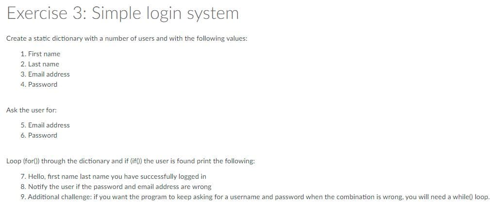 Exercise 3: Simple login system
Create a static dictionary with a number of users and with the following values:
1. First name
2. Last name
3. Email address
4. Password
Ask the user for:
5. Email address
6. Password
Loop (for()) through the dictionary and if (if()) the user is found print the following:
7. Hello, first name last name you have successfully logged in
8. Notify the user if the password and email address are wrong
9. Additional challenge: if you want the program to keep asking for a username and password when the combination is wrong, you will need a while() loop.
