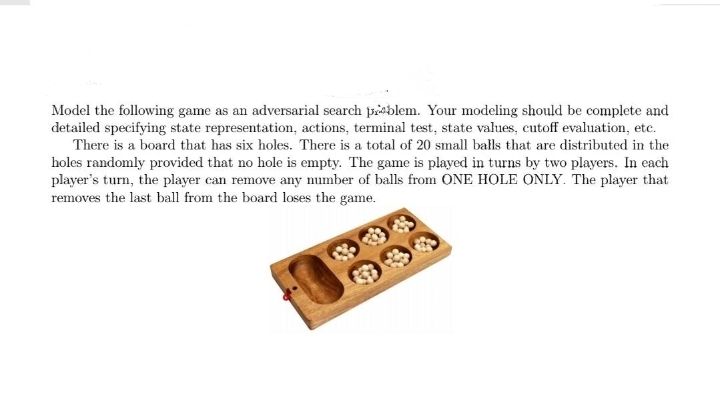 Model the following game as an adversarial search poblem. Your modeling should be complete and
detailed specifying state representation, actions, terminal test, state values, cutoff evaluation, etc.
There is a board that has six holes. There is a total of 20 small balls that are distributed in the
holes randomly provided that no hole is empty. The game is played in turns by two players. In each
player's turn, the player can remove any number of balls from ONE HOLE ONLY. The player that
removes the last ball from the board loses the game.
