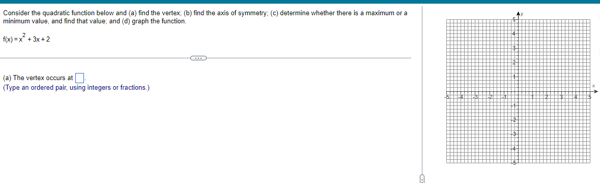 Consider the quadratic function below and (a) find the vertex; (b) find the axis of symmetry; (c) determine whether there is a maximum or a
minimum value, and find that value; and (d) graph the function.
f(x)=x² + 3x+2
(a) The vertex occurs at
(Type an ordered pair, using integers or fractions.)
C
Ay