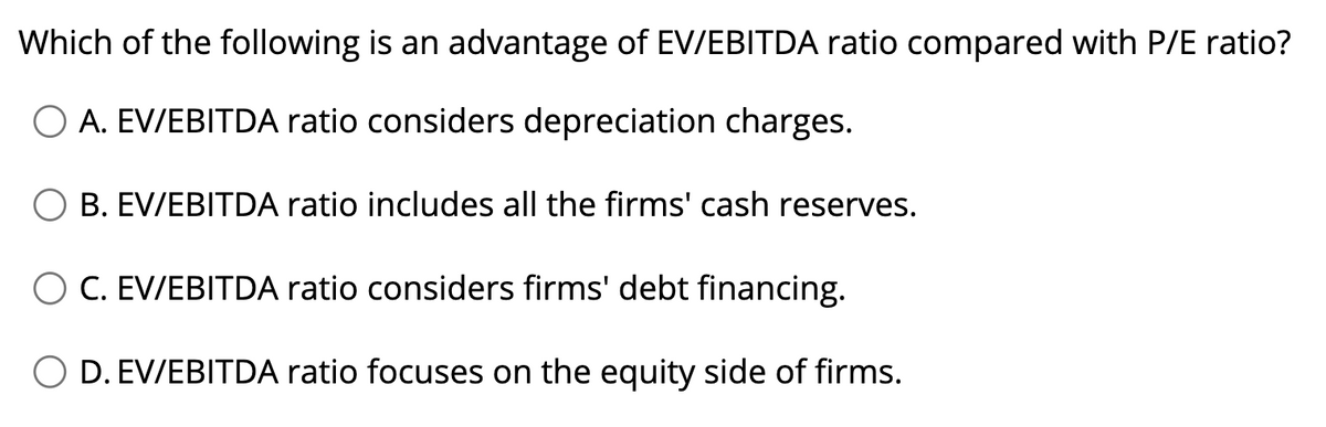 Which of the following is an advantage of EV/EBITDA ratio compared with P/E ratio?
O A. EV/EBITDA ratio considers depreciation charges.
B. EV/EBITDA ratio includes all the firms' cash reserves.
C. EV/EBITDA ratio considers firms' debt financing.
O D. EV/EBITDA ratio focuses on the equity side of firms.
