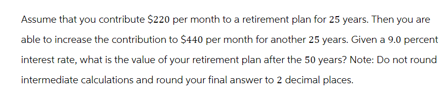 Assume that you contribute $220 per month to a retirement plan for 25 years. Then you are
able to increase the contribution to $440 per month for another 25 years. Given a 9.0 percent
interest rate, what is the value of your retirement plan after the 50 years? Note: Do not round
intermediate calculations and round your final answer to 2 decimal places.