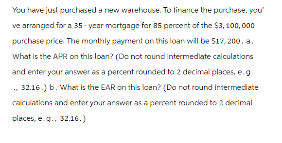 You have just purchased a new warehouse. To finance the purchase, you'
ve arranged for a 35-year mortgage for 85 percent of the $3,100,000
purchase price. The monthly payment on this loan will be $17,200. a.
What is the APR on this loan? (Do not round intermediate calculations
and enter your answer as a percent rounded to 2 decimal places, e.g
., 32.16.) b. What is the EAR on this loan? (Do not round intermediate
calculations and enter your answer as a percent rounded to 2 decimal
places, e.g., 32.16.)