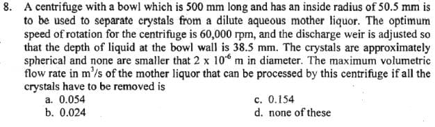 8. A centrifuge with a bowl which is 500 mm long and has an inside radius of 50.5 mm is
to be used to separate crystals from a dilute aqueous mother liquor. The optimum
speed of rotation for the centrifuge is 60,000 rpm, and the discharge weir is adjusted so
that the depth of liquid at the bowl wall is 38.5 mm. The crystals are approximately
spherical and none are smaller that 2 x 10 m in diameter. The maximum volumetric
flow rate in m³/s of the mother liquor that can be processed by this centrifuge if all the
crystals have to be removed is
a. 0.054
b. 0.024
c. 0.154
d. none of these