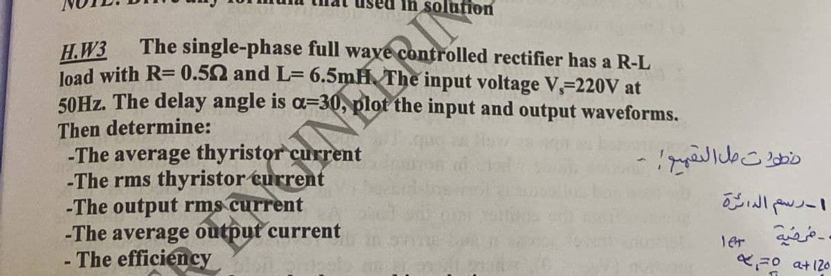 in solution
H.W3
The single-phase full waye
ontrolled rectifier has a R-L
load with R= 0.50 and L= 6.5mH. The input voltage V, 220V at
50Hz. The delay angle is a-30, plot the input and output waveforms.
Then determine:
-The average thyristor current
-The rms thyristor current
-The output rms current
-The average output current
- The efficiency
-
خطوات مل التقييم
ا - رسم الدائرة
. مرضيه
let
x=0 at 120