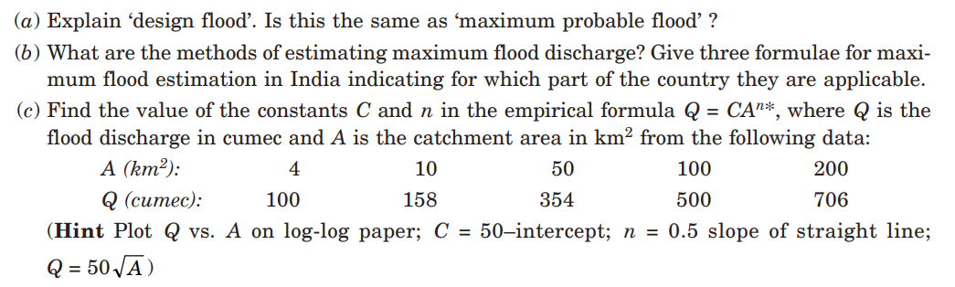 (a) Explain 'design flood'. Is this the same as 'maximum probable flood' ?
(b) What are the methods of estimating maximum flood discharge? Give three formulae for maxi-
mum flood estimation in India indicating for which part of the country they are applicable.
(c) Find the value of the constants C and n in the empirical formula Q = CA"*, where Q is the
flood discharge in cumec and A is the catchment area in km² from the following data:
A (km²):
%3D
4
10
50
100
200
Q (ситес):
100
158
354
500
706
(Hint Plot Q vs. A on log-log paper; C = 50–intercept; n = 0.5 slope of straight line;
Q = 50 JĀ)
