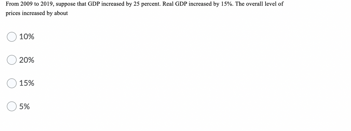 From 2009 to 2019, suppose that GDP increased by 25 percent. Real GDP increased by 15%. The overall level of
prices increased by about
10%
20%
15%
5%
