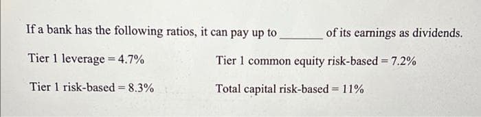 If a bank has the following ratios, it can pay up to
of its earnings as dividends.
Tier 1 leverage = 4.7%
Tier 1 common equity risk-based = 7.2%
%3D
Tier 1 risk-based 8.3%
Total capital risk-based = 11%
