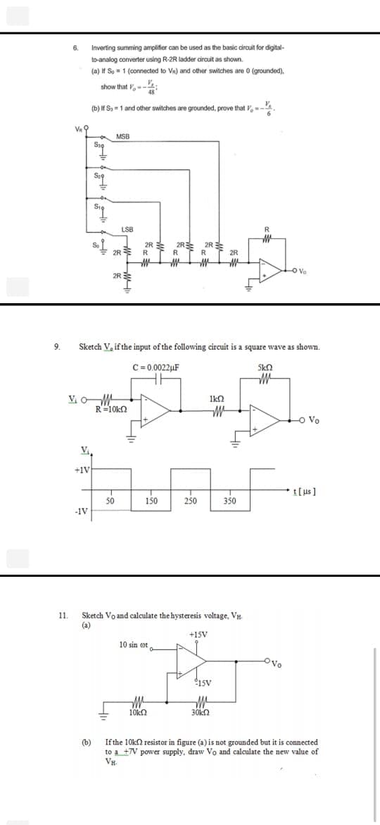 Inverting summing amplifier can be used as the basic circuit for digital-
6.
to-analog converter using R-2R ladder circuit as shown.
.
(a) If So = 1 (connected to Va) and other switches are 0 (grounded).
show that ,-
(b) If S =1 and other switches are grounded, prove that ,--4
Va
MSB
Sap
LSB
R
2R R
2R 2R
2R
R.
2R
Vo
2R
9.
Sketch V, if the input of the following circuit is a square wave as shown.
C= 0.0022µF
Skn
VoM
R=10kn
o Vo
+1V
t[us ]
50
150
250
350
-1V
Sketch Vo and calculate the hysteresis voltage, VH.
(a)
11.
+15V
10 sin ot
Ovo
15V
10kn
30ka
If the 10kn resistor in figure (a) is not grounded but it is connected
(b)
to a +7V power supply, draw Vo and calculate the new value of
VH.
