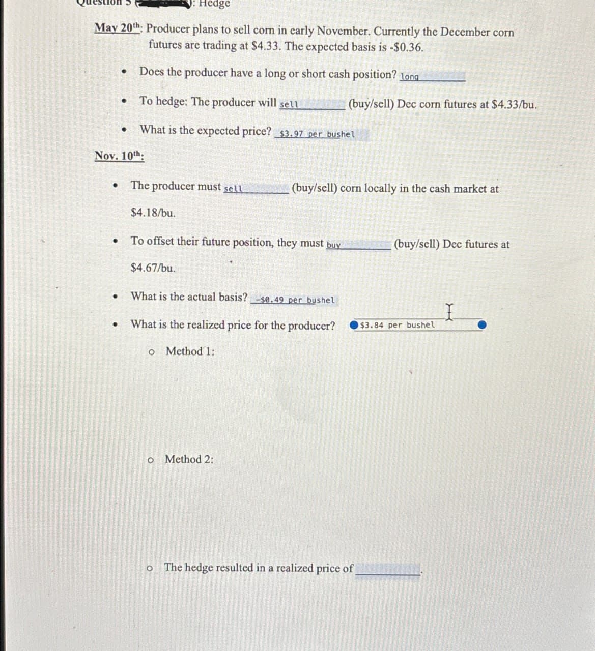 Hedge
May 20th: Producer plans to sell corn in early November. Currently the December corn
futures are trading at $4.33. The expected basis is -$0.36.
•
Does the producer have a long or short cash position? long
•
To hedge: The producer will sell
(buy/sell) Dec corn futures at $4.33/bu.
•
What is the expected price? $3.97 per bushel
Nov. 10th:
•
The producer must sell
(buy/sell) corn locally in the cash market at
•
.
$4.18/bu.
To offset their future position, they must buy
$4.67/bu.
What is the actual basis? -se.49 per bushel
·
(buy/sell) Dec futures at
I
What is the realized price for the producer?
$3.84 per bushel
о
Method 1:
o Method 2:
о
The hedge resulted in a realized price of