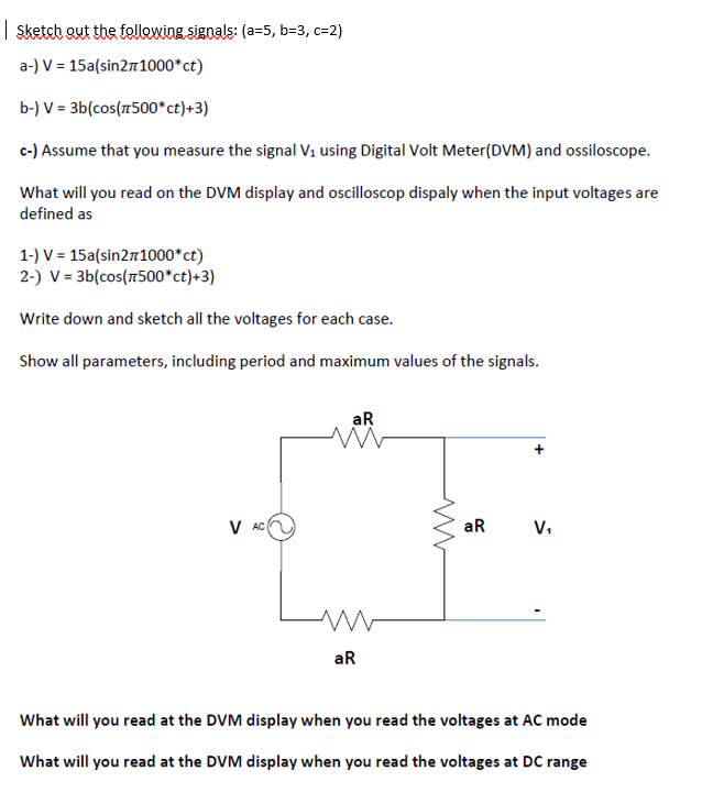 | sketeh out the follewing signals: (a=5, b=3, c=2)
a-) V = 15a(sin21000*ct)
b-) V = 3b(cos(r500*ct)+3)
c-) Assume that you measure the signal V1 using Digital Volt Meter(DVM) and ossiloscope.
What will you read on the DVM display and oscilloscop dispaly when the input voltages are
defined as
1-) V = 15a(sin2m1000*ct)
2-) V = 3b(cos(7500*ct)+3)
Write down and sketch all the voltages for each case.
Show all parameters, including period and maximum values of the signals.
aR
V AC
aR
V,
aR
What will you read at the DVM display when you read the voltages at AC mode
What will you read at the DVM display when you read the voltages at DC range
