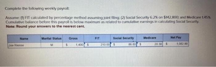 Complete the following weekly payroll:
Assume: (1) FIT calculated by percentage method assuming joint filing: (2) Social Security 6.2% on $142,800; and Medicare 1.45%
Cumulative balance before this payroll is below maximum as related to cumulative earnings in calculating Social Security.
Note: Round your answers to the nearest cent.
Name
Joe Riense
Marital Status
M
$
Gross
1,400 $
FIT
210.00
Social Security
$
86.80 $
Medicare
20.30 $
Net Pay
1,082.90