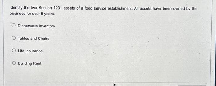 Identify the two Section 1231 assets of a food service establishment. All assets have been owned by the
business for over 5 years.
Dinnerware Inventory
Tables and Chairs
O Life Insurance
O Building Rent