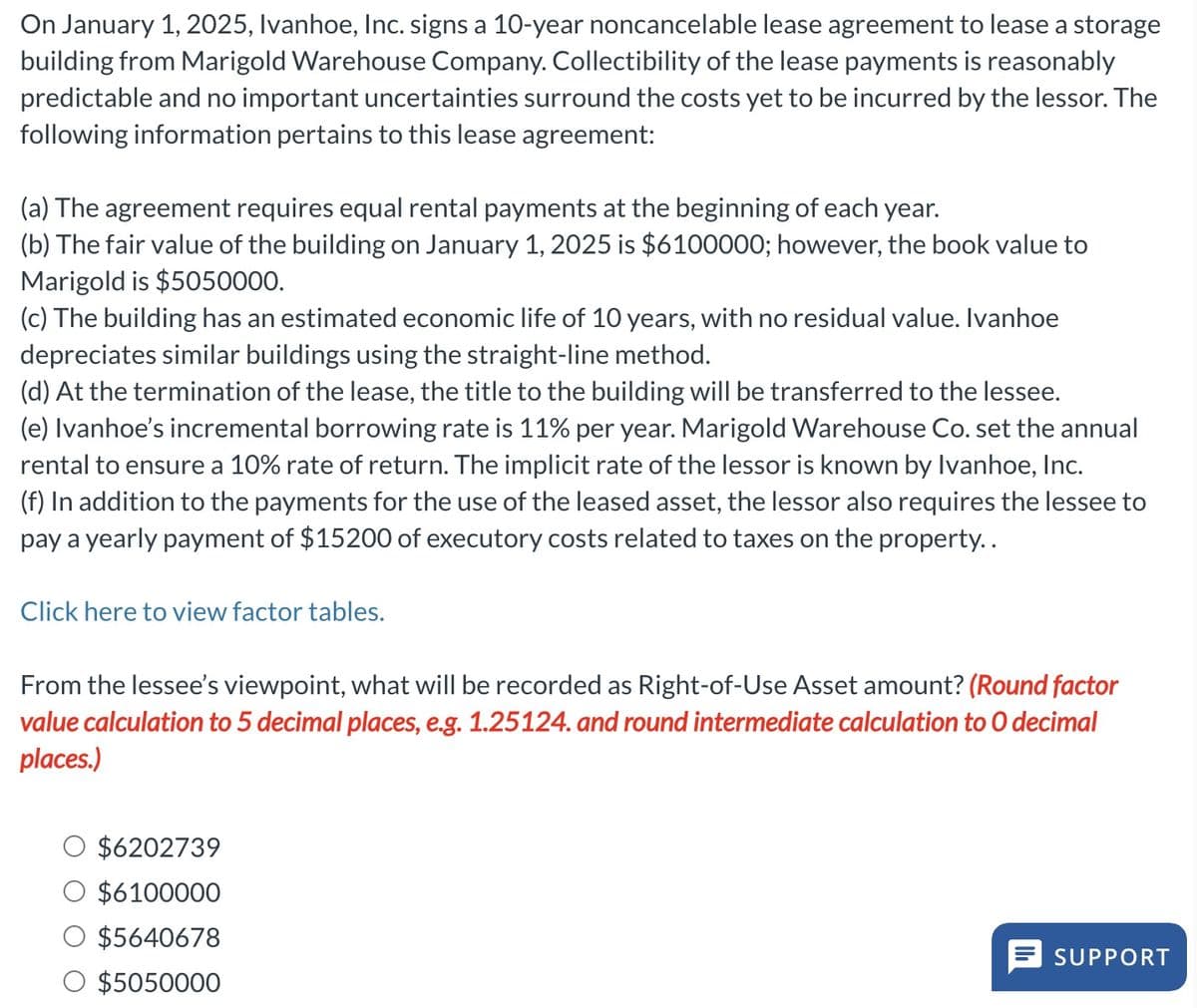 On January 1, 2025, Ivanhoe, Inc. signs a 10-year noncancelable lease agreement to lease a storage
building from Marigold Warehouse Company. Collectibility of the lease payments is reasonably
predictable and no important uncertainties surround the costs yet to be incurred by the lessor. The
following information pertains to this lease agreement:
(a) The agreement requires equal rental payments at the beginning of each year.
(b) The fair value of the building on January 1, 2025 is $6100000; however, the book value to
Marigold is $5050000.
(c) The building has an estimated economic life of 10 years, with no residual value. Ivanhoe
depreciates similar buildings using the straight-line method.
(d) At the termination of the lease, the title to the building will be transferred to the lessee.
(e) Ivanhoe's incremental borrowing rate is 11% per year. Marigold Warehouse Co. set the annual
rental to ensure a 10% rate of return. The implicit rate of the lessor is known by Ivanhoe, Inc.
(f) In addition to the payments for the use of the leased asset, the lessor also requires the lessee to
pay a yearly payment of $15200 of executory costs related to taxes on the property..
Click here to view factor tables.
From the lessee's viewpoint, what will be recorded as Right-of-Use Asset amount? (Round factor
value calculation to 5 decimal places, e.g. 1.25124. and round intermediate calculation to O decimal
places.)
$6202739
$6100000
$5640678
$5050000
SUPPORT
