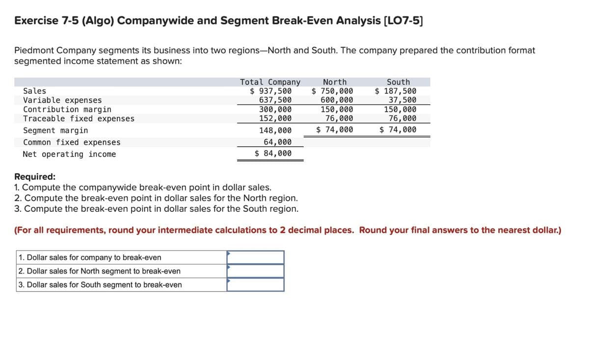 Exercise 7-5 (Algo) Companywide and Segment Break-Even Analysis [LO7-5]
Piedmont Company segments its business into two regions-North and South. The company prepared the contribution format
segmented income statement as shown:
Sales
Variable expenses
Contribution margin
Traceable fixed expenses
Segment margin
Common fixed expenses
Net operating income
Total Company
$ 937,500
637,500
300,000
152,000
148,000
64,000
$ 84,000
1. Dollar sales for company to break-even
2. Dollar sales for North segment to break-even
3. Dollar sales for South segment to break-even
North
$750,000
600,000
150,000
76,000
$ 74,000
South
$ 187,500
37,500
150,000
76,000
$ 74,000
Required:
1. Compute the companywide break-even point in dollar sales.
2. Compute the break-even point in dollar sales for the North region.
3. Compute the break-even point in dollar sales for the South region.
(For all requirements, round your intermediate calculations to 2 decimal places. Round your final answers to the nearest dollar.)