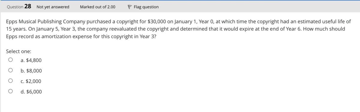 Question 28 Not yet answered Marked out of 2.00
Epps Musical Publishing Company purchased a copyright for $30,000 on January 1, Year 0, at which time the copyright had an estimated useful life of
15 years. On January 5, Year 3, the company reevaluated the copyright and determined that it would expire at the end of Year 6. How much should
Epps record as amortization expense for this copyright in Year 3?
Select one:
O
a. $4,800
b. $8,000
c. $2,000
d. $6,000
Flag question