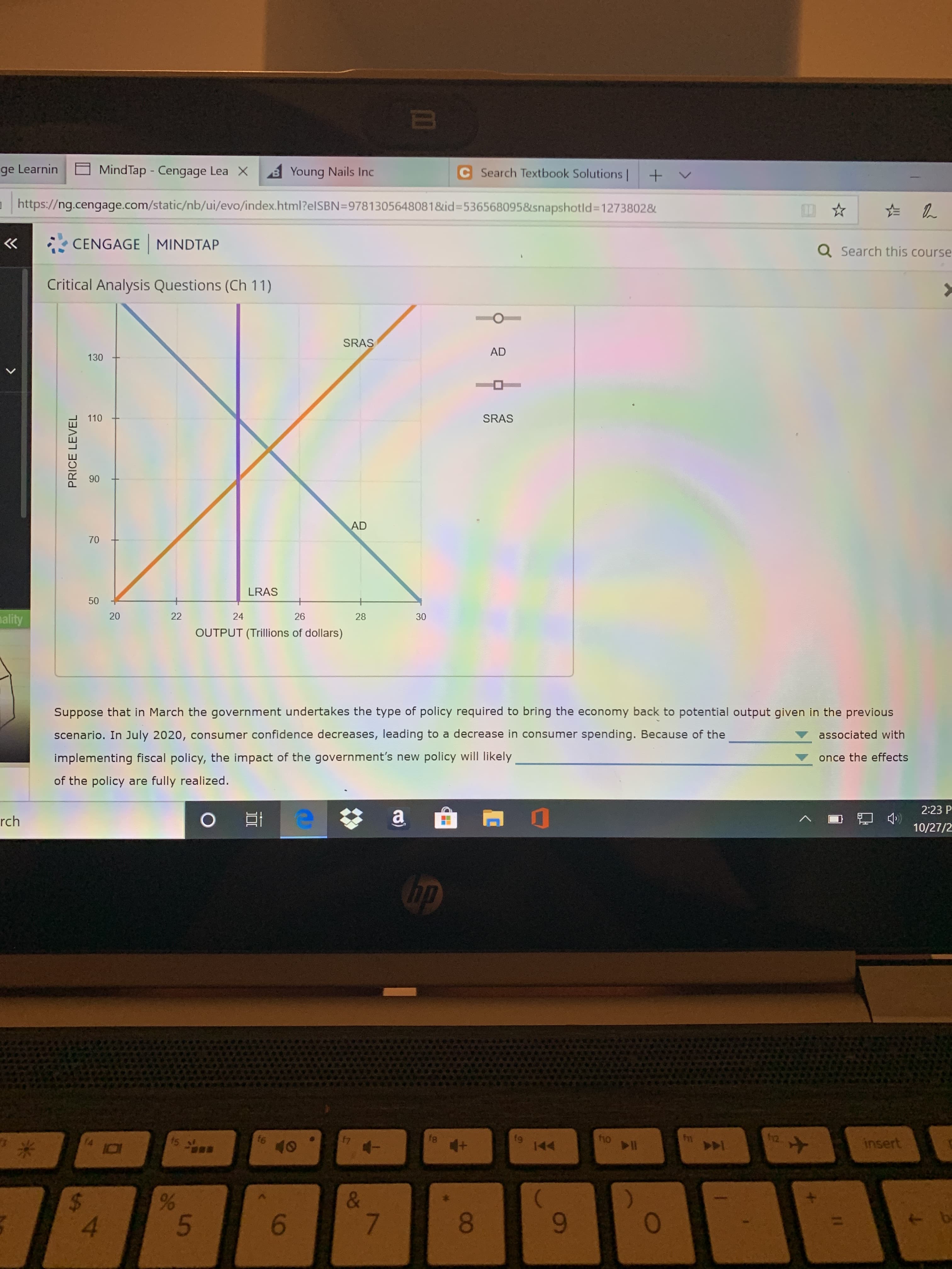 MindTap - Cengage Lea X
ge Learnin
C Search Textbook Solutions
B Young Nails Inc
http:://ng.cengage.com/static/nb/ui/evo/index.html?elSBN=9781305648081&id-536568095&snapshotld 12738028
CENGAGE MINDTAP
Q Search this course
Critical Analysis Questions (Ch 11)
SRAS
AD
130
110
SRAS
90
AD
LRAS
+
ality
20
22
24
26
28
OUTPUT (Trillions of dollars)
Suppose that in March the government undertakes the type of policy required to bring the economy back to potential output given in the previous
scenario. In July 2020, consumer confidence decreases, leading to a decrease in consumer spending. Because of the
associated with
implementing fiscal policy, the impact of the government's new policy will likely
once the effects
of the policy are fully realized.
2:23 P
a
OEH
rch
10/27/2
hp
2
7
tn
fe
ts
fg
144
fno
insert
40
%
&
7
$
4
b
9
0
30
6
96
70
50
PRICE LEVEL

