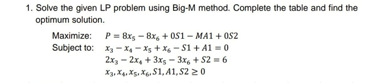 1. Solve the given LP problem using Big-M method. Complete the table and find the
optimum solution.
P = 8x5 – 8x6 + 0S1 – MA1 + 0S2
X3 - X4 – X5 + x6 – S1 + A1 = 0
2x3 – 2x4 + 3x5 – 3x6 + S2 = 6
X3, X4, X5, X6, S1, A1, S2 > 0
Maximize:
|
Subject to:
