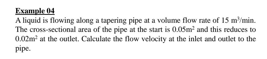 Еxample 04
A liquid is flowing along a tapering pipe at a volume flow rate of 15 m³/min.
The cross-sectional area of the pipe at the start is 0.05m? and this reduces to
0.02m2 at the outlet. Calculate the flow velocity at the inlet and outlet to the
pipe.
