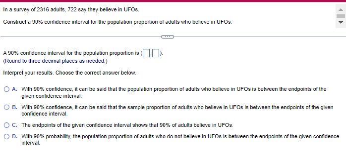 In a survey of 2316 adults, 722 say they believe in UFOs.
Construct a 90% confidence interval for the population proportion of adults who believe in UFOs.
A 90% confidence interval for the population proportion is (
(Round to three decimal places as needed.)
Interpret your results. Choose the correct answer below.
O A. With 90% confidence, it can be said that the population proportion of adults who believe in UFOs is between the endpoints of the
given confidence interval.
OB. With 90% confidence, it can be said that the sample proportion of adults who believe in UFOs is between the endpoints of the given
confidence interval.
O C.
The endpoints of the given confidence interval shows that 90% of adults believe in UFOs.
O D. With 90% probability, the population proportion of adults who do not believe in UFOs is between the endpoints of the given confidence
interval.