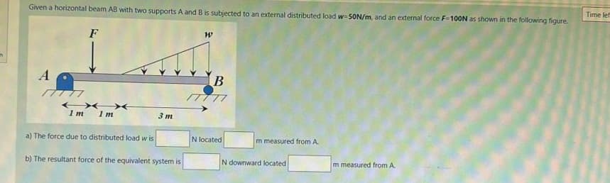 Given a horizontal beam AB with two supports A and B is subjected to an external distributed load w-50N/m, and an external force F-100N as shown in the following figure.
F
A
77777
XX
1 m
1m
a) The force due to distributed load wis
3 m
b) The resultant force of the equivalent system is
W
B
77777
N located
m measured from A.
N downward located
m measured from A.
Time lef