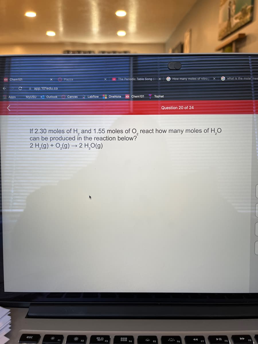 101 Chem101
X D The Periodic Table Song (2 X
G How many moles of nitro
X
G what is the molar mas
Piazza
A app.101edu.co
Apps
MyUSU O Outlook Canvas
Labflow OneNote 101 Chem101
Tophat
Question 20 of 24
If 2.30 moles of H, and 1.55 moles of O, react how many moles of H,O
can be produced in the reaction below?
2 H,(g) + O,(g) → 2 H,O(g)
esc
F2
F3
ES

