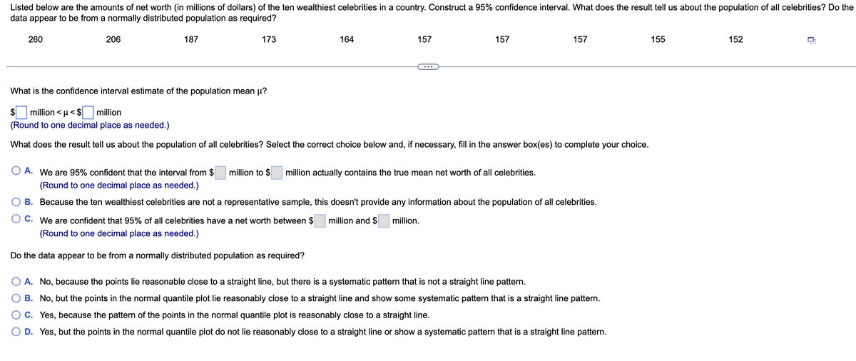 Listed below are the amounts of net worth (in millions of dollars) of the ten wealthiest celebrities in a country. Construct a 95% confidence interval. What does the result tell us about the population of all celebrities? Do the
data appear to be from a normally distributed population as required?
260
206
187
173
164
157
million to $
157
What is the confidence interval estimate of the population mean µ?
$ million <μ<$ million
(Round to one decimal place as needed.)
What does the result tell us about the population of all celebrities? Select the correct choice below and, if necessary, fill in the answer box(es) to complete your choice.
157
O A. We are 95% confident that the interval from $
(Round to one decimal place as needed.)
B.
Because the ten wealthiest celebrities are not a representative sample, this doesn't provide any information about the population of all celebrities.
C.
million and $
million.
We are confident that 95% of all celebrities have a net worth between $
(Round to one decimal place as needed.)
Do the data appear to be from a normally distributed population as required?
million actually contains the true mean net worth of all celebrities.
A. No, because the points lie reasonable close to a straight line, but there is a systematic pattern that is not a straight line pattern.
B. No, but the points in the normal quantile plot lie reasonably close to a straight line and show some systematic pattern that is a straight line pattern.
C. Yes, because the pattern of the points in the normal quantile plot is reasonably close to a straight line.
D. Yes, but the points in the normal quantile plot do not lie reasonably close to a straight line or show a systematic pattern that is a straight line pattern.
155
152