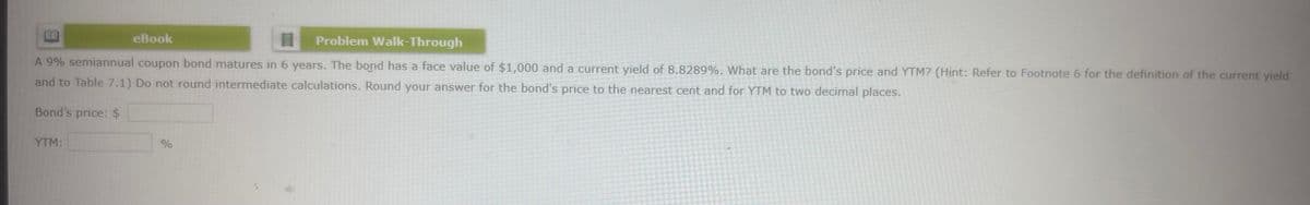 eBook
目
Problem Walk-Through
A 9% semiannual coupon bond matures in 6 years. The bond has a face value of $1,000 and a current yield of 8.8289%. What are the bond's price and YTM? (Hint: Refer to Footnote 6 for the definition of the current yield
and to Table 7.1) Do not round intermediate calculations. Round your answer for the bond's price to the nearest cent and for YTM to two decimal places.
Bond's price: $
YTM:
%