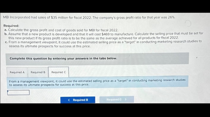 MBI Incorporated had sales of $35 million for fiscal 2022. The company's gross profit ratio for that year was 26%.
Required:
a. Calculate the gross profit and cost of goods sold for MBI for fiscal 2022.
b. Assume that a new product is developed and that it will cost $469 to manufacture. Calculate the selling price that must be set for
this new product if its gross profit ratio is to be the same as the average achieved for all products for fiscal 2022.
c. From a management viewpoint, it could use the estimated selling price as a "target" in conducting marketing research studies to
assess its ultimate prospects for success at this price.
Complete this question by entering your answers in the tabs below.
Required A Required B
Required C
From a management viewpoint, it could use the estimated selling price as a "target" in conducting marketing research studies
to assess its ultimate prospects for success at this price.
< Required B
Required C >